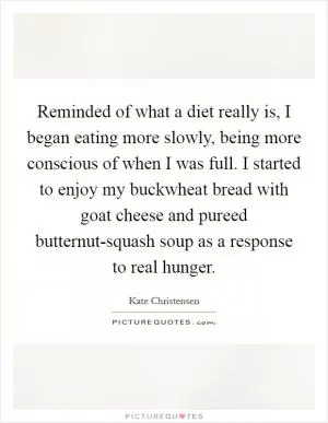 Reminded of what a diet really is, I began eating more slowly, being more conscious of when I was full. I started to enjoy my buckwheat bread with goat cheese and pureed butternut-squash soup as a response to real hunger Picture Quote #1