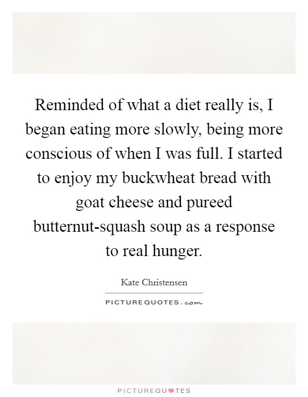 Reminded of what a diet really is, I began eating more slowly, being more conscious of when I was full. I started to enjoy my buckwheat bread with goat cheese and pureed butternut-squash soup as a response to real hunger. Picture Quote #1