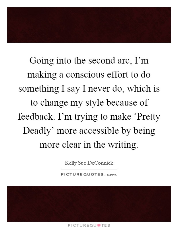 Going into the second arc, I'm making a conscious effort to do something I say I never do, which is to change my style because of feedback. I'm trying to make ‘Pretty Deadly' more accessible by being more clear in the writing. Picture Quote #1