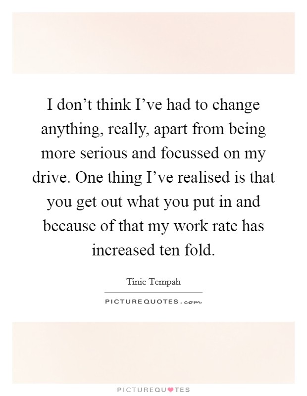 I don't think I've had to change anything, really, apart from being more serious and focussed on my drive. One thing I've realised is that you get out what you put in and because of that my work rate has increased ten fold. Picture Quote #1