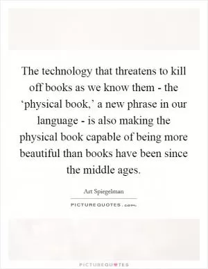 The technology that threatens to kill off books as we know them - the ‘physical book,’ a new phrase in our language - is also making the physical book capable of being more beautiful than books have been since the middle ages Picture Quote #1