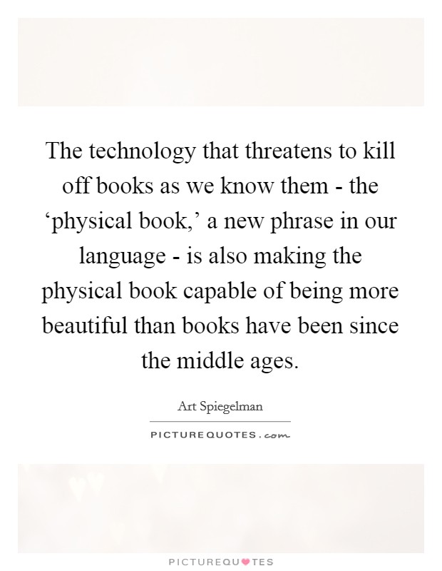The technology that threatens to kill off books as we know them - the ‘physical book,' a new phrase in our language - is also making the physical book capable of being more beautiful than books have been since the middle ages. Picture Quote #1