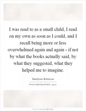 I was read to as a small child, I read on my own as soon as I could, and I recall being more or less overwhelmed again and again - if not by what the books actually said, by what they suggested, what they helped me to imagine Picture Quote #1