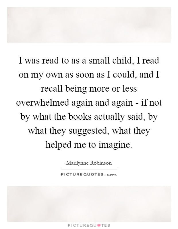 I was read to as a small child, I read on my own as soon as I could, and I recall being more or less overwhelmed again and again - if not by what the books actually said, by what they suggested, what they helped me to imagine. Picture Quote #1