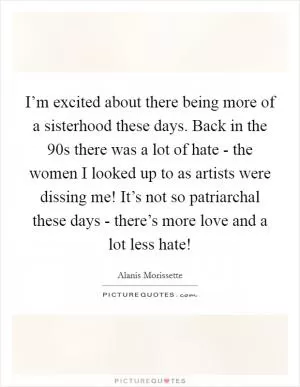 I’m excited about there being more of a sisterhood these days. Back in the  90s there was a lot of hate - the women I looked up to as artists were dissing me! It’s not so patriarchal these days - there’s more love and a lot less hate! Picture Quote #1
