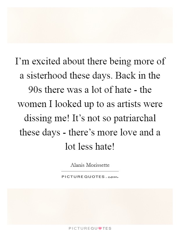 I'm excited about there being more of a sisterhood these days. Back in the  90s there was a lot of hate - the women I looked up to as artists were dissing me! It's not so patriarchal these days - there's more love and a lot less hate! Picture Quote #1
