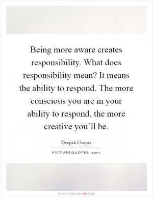 Being more aware creates responsibility. What does responsibility mean? It means the ability to respond. The more conscious you are in your ability to respond, the more creative you’ll be Picture Quote #1