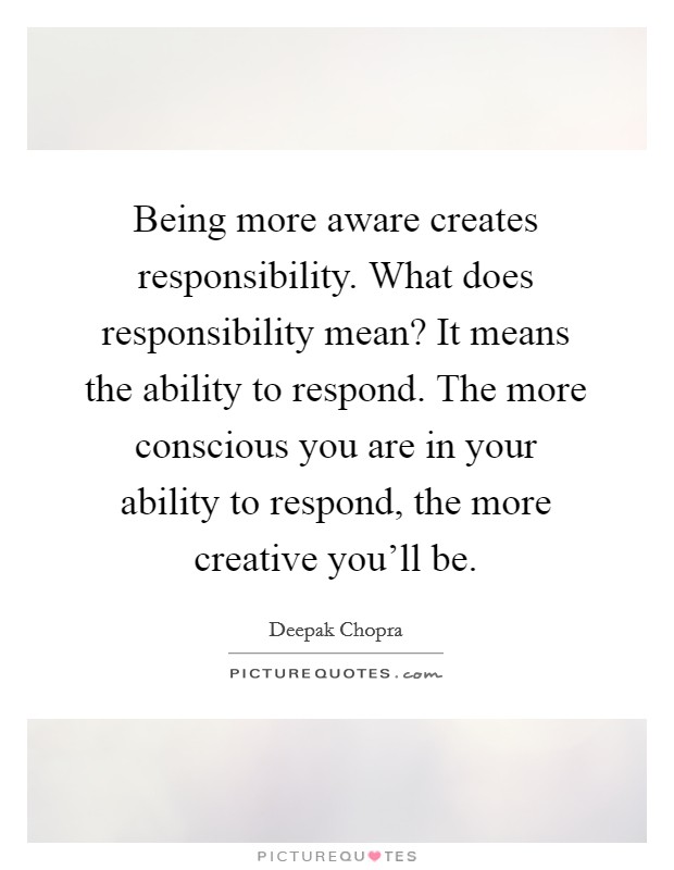 Being more aware creates responsibility. What does responsibility mean? It means the ability to respond. The more conscious you are in your ability to respond, the more creative you'll be. Picture Quote #1