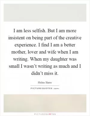 I am less selfish. But I am more insistent on being part of the creative experience. I find I am a better mother, lover and wife when I am writing. When my daughter was small I wasn’t writing as much and I didn’t miss it Picture Quote #1