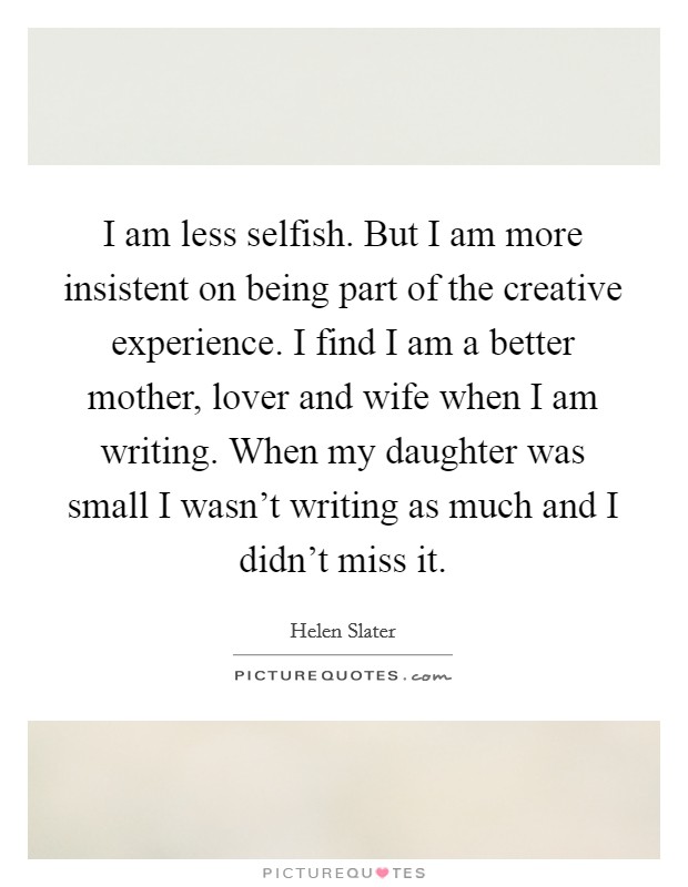 I am less selfish. But I am more insistent on being part of the creative experience. I find I am a better mother, lover and wife when I am writing. When my daughter was small I wasn't writing as much and I didn't miss it. Picture Quote #1