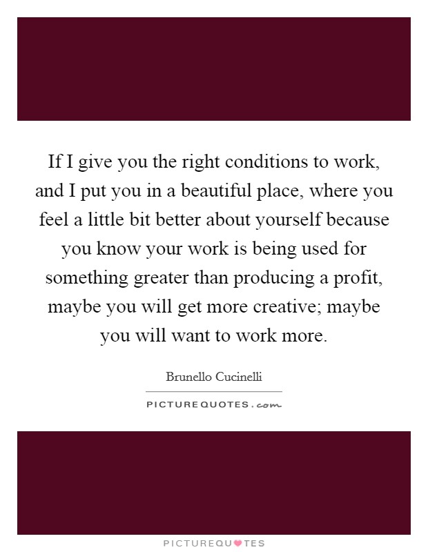 If I give you the right conditions to work, and I put you in a beautiful place, where you feel a little bit better about yourself because you know your work is being used for something greater than producing a profit, maybe you will get more creative; maybe you will want to work more. Picture Quote #1