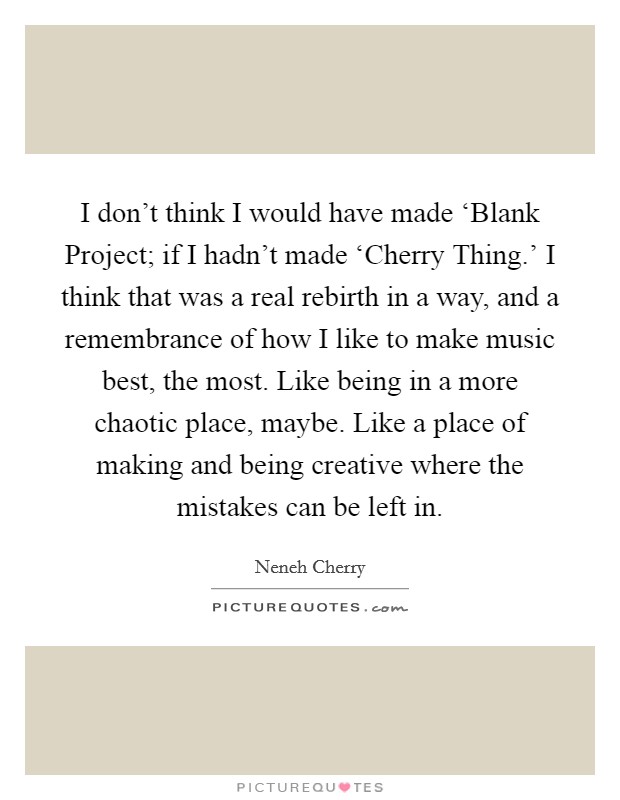 I don't think I would have made ‘Blank Project; if I hadn't made ‘Cherry Thing.' I think that was a real rebirth in a way, and a remembrance of how I like to make music best, the most. Like being in a more chaotic place, maybe. Like a place of making and being creative where the mistakes can be left in. Picture Quote #1