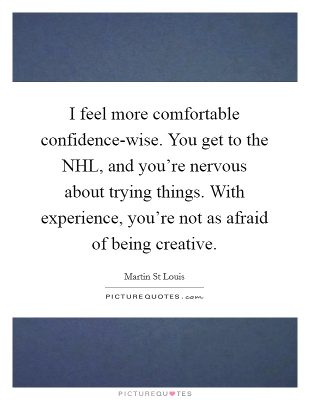 I feel more comfortable confidence-wise. You get to the NHL, and you're nervous about trying things. With experience, you're not as afraid of being creative. Picture Quote #1