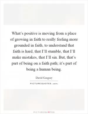 What’s positive is moving from a place of growing in faith to really feeling more grounded in faith, to understand that faith is hard, that I’ll stumble, that I’ll make mistakes, that I’ll sin. But, that’s part of being on a faith path; it’s part of being a human being Picture Quote #1