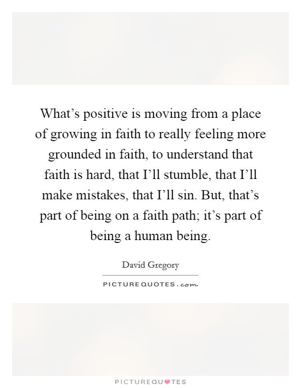 What's positive is moving from a place of growing in faith to really feeling more grounded in faith, to understand that faith is hard, that I'll stumble, that I'll make mistakes, that I'll sin. But, that's part of being on a faith path; it's part of being a human being. Picture Quote #1