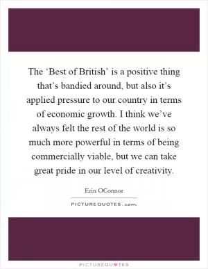 The ‘Best of British’ is a positive thing that’s bandied around, but also it’s applied pressure to our country in terms of economic growth. I think we’ve always felt the rest of the world is so much more powerful in terms of being commercially viable, but we can take great pride in our level of creativity Picture Quote #1