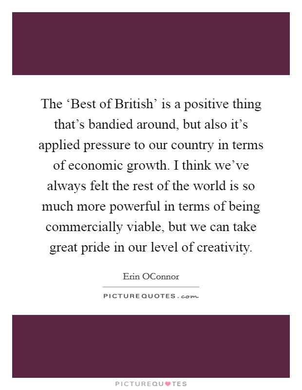 The ‘Best of British' is a positive thing that's bandied around, but also it's applied pressure to our country in terms of economic growth. I think we've always felt the rest of the world is so much more powerful in terms of being commercially viable, but we can take great pride in our level of creativity. Picture Quote #1