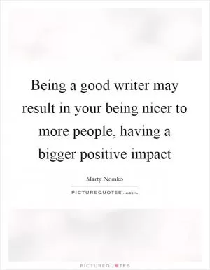 Being a good writer may result in your being nicer to more people, having a bigger positive impact Picture Quote #1