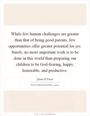 While few human challenges are greater than that of being good parents, few opportunities offer greater potential for joy. Surely, no more important work is to be done in this world than preparing our children to be God-fearing, happy, honorable, and productive Picture Quote #1