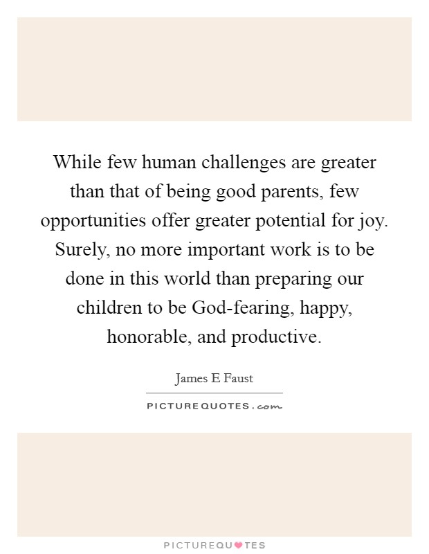 While few human challenges are greater than that of being good parents, few opportunities offer greater potential for joy. Surely, no more important work is to be done in this world than preparing our children to be God-fearing, happy, honorable, and productive. Picture Quote #1