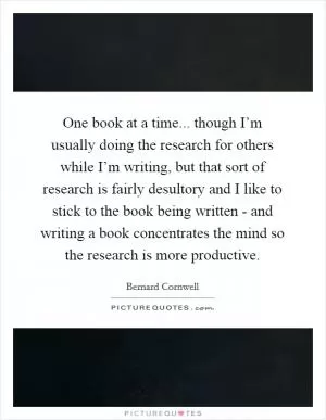 One book at a time... though I’m usually doing the research for others while I’m writing, but that sort of research is fairly desultory and I like to stick to the book being written - and writing a book concentrates the mind so the research is more productive Picture Quote #1