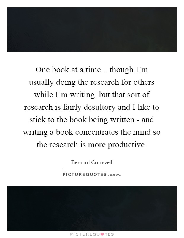 One book at a time... though I'm usually doing the research for others while I'm writing, but that sort of research is fairly desultory and I like to stick to the book being written - and writing a book concentrates the mind so the research is more productive. Picture Quote #1