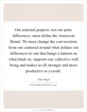 Our national purpose, not our party differences, must define the American Brand. We must change the conversation from one centered around what defines our differences to one that hangs a lantern on what binds us, supports our collective well being and makes us all stronger and more productive as a result Picture Quote #1