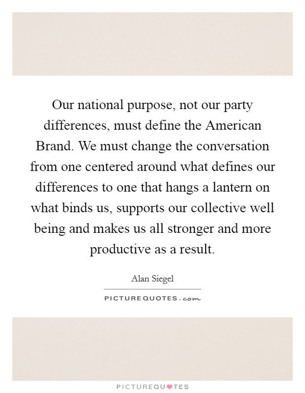 Our national purpose, not our party differences, must define the American Brand. We must change the conversation from one centered around what defines our differences to one that hangs a lantern on what binds us, supports our collective well being and makes us all stronger and more productive as a result. Picture Quote #1