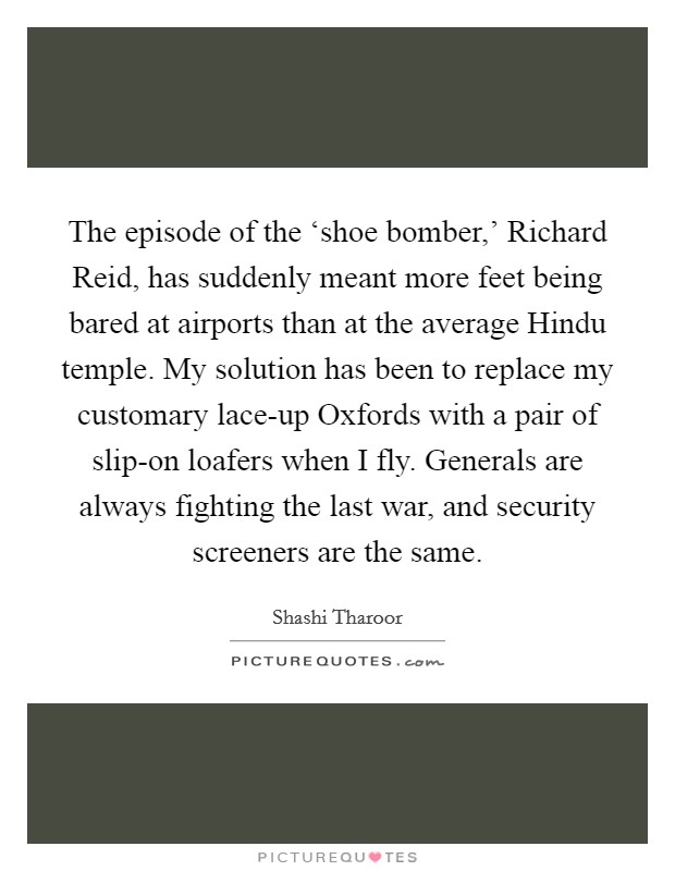The episode of the ‘shoe bomber,' Richard Reid, has suddenly meant more feet being bared at airports than at the average Hindu temple. My solution has been to replace my customary lace-up Oxfords with a pair of slip-on loafers when I fly. Generals are always fighting the last war, and security screeners are the same. Picture Quote #1