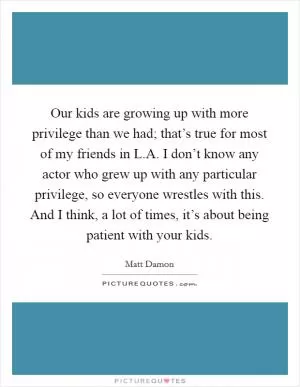 Our kids are growing up with more privilege than we had; that’s true for most of my friends in L.A. I don’t know any actor who grew up with any particular privilege, so everyone wrestles with this. And I think, a lot of times, it’s about being patient with your kids Picture Quote #1