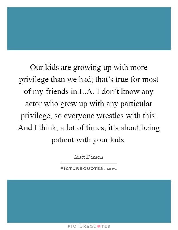 Our kids are growing up with more privilege than we had; that's true for most of my friends in L.A. I don't know any actor who grew up with any particular privilege, so everyone wrestles with this. And I think, a lot of times, it's about being patient with your kids. Picture Quote #1