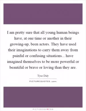 I am pretty sure that all young human beings have, at one time or another in their growing-up, been actors. They have used their imaginations to carry them away from painful or confusing situations... have imagined themselves to be more powerful or beautiful or brave or loving than they are Picture Quote #1