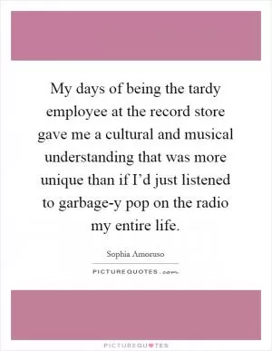 My days of being the tardy employee at the record store gave me a cultural and musical understanding that was more unique than if I’d just listened to garbage-y pop on the radio my entire life Picture Quote #1