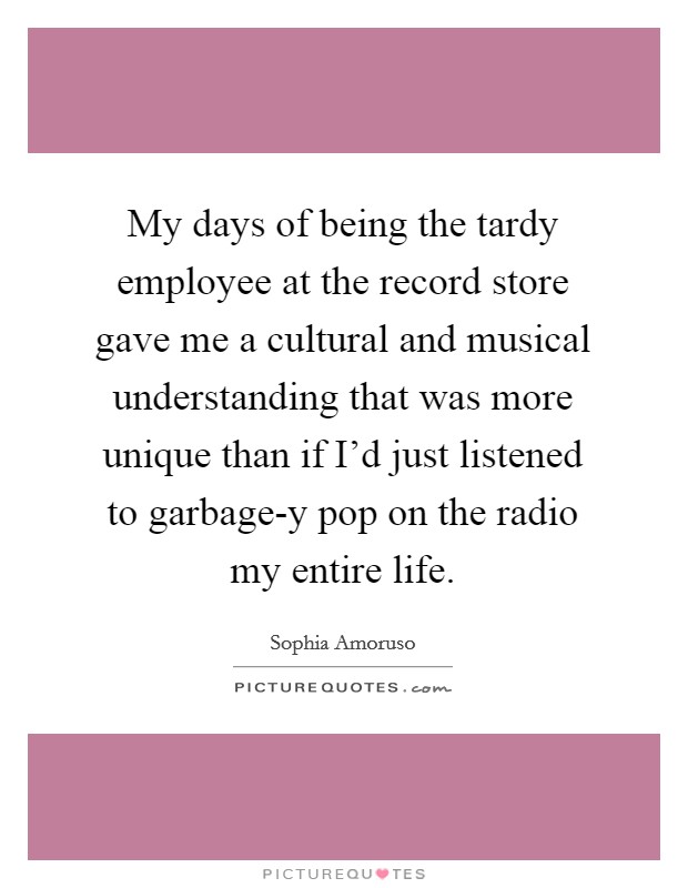 My days of being the tardy employee at the record store gave me a cultural and musical understanding that was more unique than if I'd just listened to garbage-y pop on the radio my entire life. Picture Quote #1