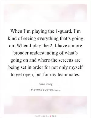 When I’m playing the 1-guard, I’m kind of seeing everything that’s going on. When I play the 2, I have a more broader understanding of what’s going on and where the screens are being set in order for not only myself to get open, but for my teammates Picture Quote #1