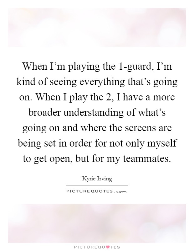 When I'm playing the 1-guard, I'm kind of seeing everything that's going on. When I play the 2, I have a more broader understanding of what's going on and where the screens are being set in order for not only myself to get open, but for my teammates. Picture Quote #1