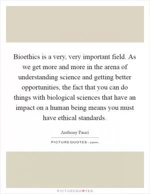 Bioethics is a very, very important field. As we get more and more in the arena of understanding science and getting better opportunities, the fact that you can do things with biological sciences that have an impact on a human being means you must have ethical standards Picture Quote #1