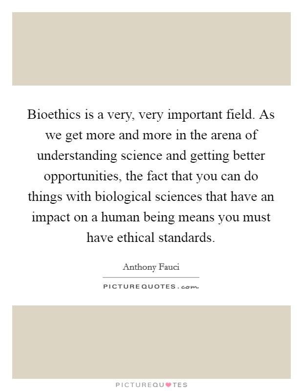 Bioethics is a very, very important field. As we get more and more in the arena of understanding science and getting better opportunities, the fact that you can do things with biological sciences that have an impact on a human being means you must have ethical standards. Picture Quote #1