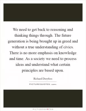 We need to get back to reasoning and thinking things through. The future generation is being brought up in greed and without a true understanding of civics. There is no more emphasis on knowledge and time. As a society we need to process ideas and understand what certain principles are based upon Picture Quote #1