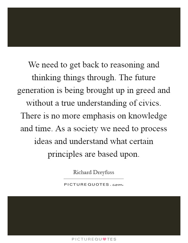 We need to get back to reasoning and thinking things through. The future generation is being brought up in greed and without a true understanding of civics. There is no more emphasis on knowledge and time. As a society we need to process ideas and understand what certain principles are based upon. Picture Quote #1