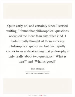 Quite early on, and certainly since I started writing, I found that philosophical questions occupied me more than any other kind. I hadn’t really thought of them as being philosophical questions, but one rapidly comes to an understanding that philosophy’s only really about two questions: ‘What is true?’ and ‘What is good?’ Picture Quote #1