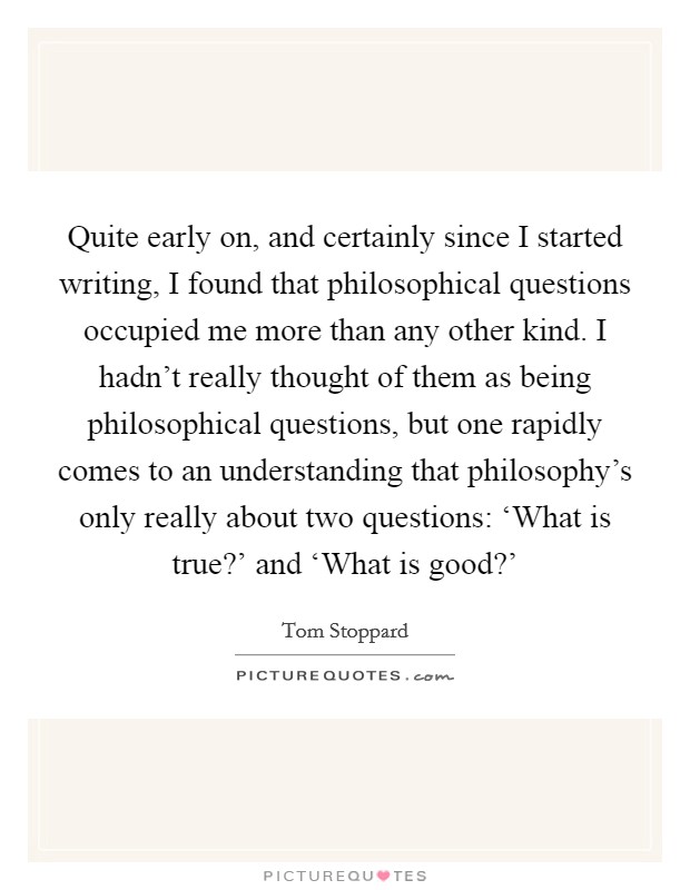 Quite early on, and certainly since I started writing, I found that philosophical questions occupied me more than any other kind. I hadn't really thought of them as being philosophical questions, but one rapidly comes to an understanding that philosophy's only really about two questions: ‘What is true?' and ‘What is good?' Picture Quote #1