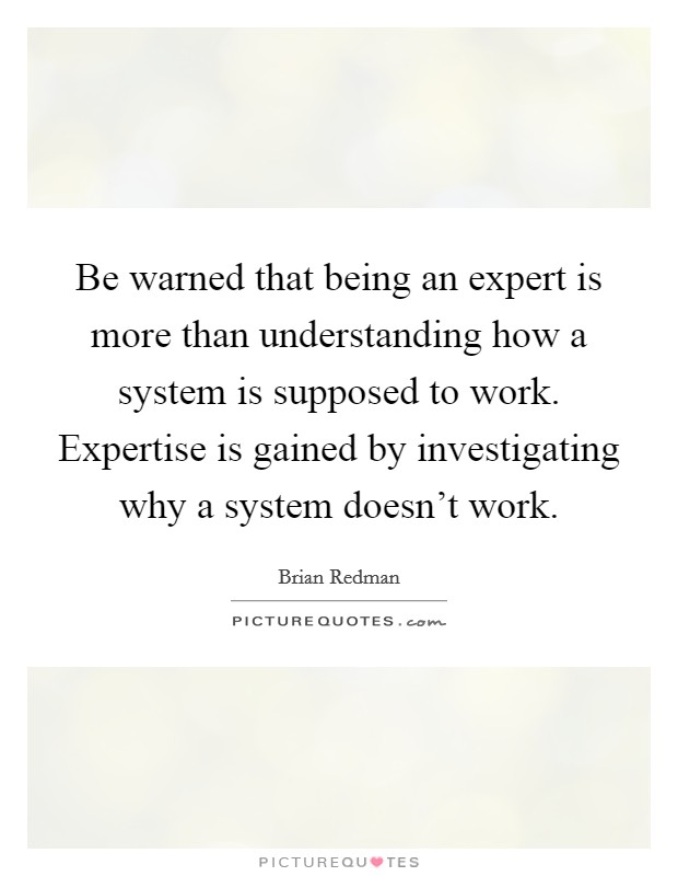 Be warned that being an expert is more than understanding how a system is supposed to work. Expertise is gained by investigating why a system doesn't work. Picture Quote #1
