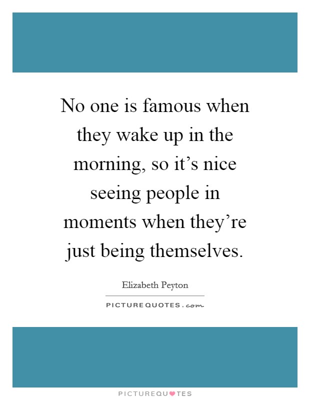 No one is famous when they wake up in the morning, so it's nice seeing people in moments when they're just being themselves. Picture Quote #1