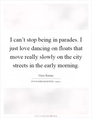 I can’t stop being in parades. I just love dancing on floats that move really slowly on the city streets in the early morning Picture Quote #1