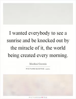 I wanted everybody to see a sunrise and be knocked out by the miracle of it, the world being created every morning Picture Quote #1