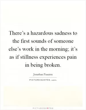 There’s a hazardous sadness to the first sounds of someone else’s work in the morning; it’s as if stillness experiences pain in being broken Picture Quote #1