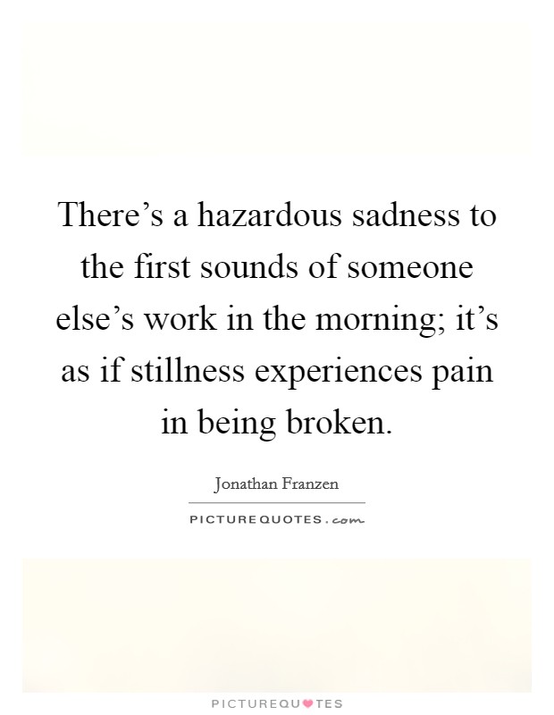 There's a hazardous sadness to the first sounds of someone else's work in the morning; it's as if stillness experiences pain in being broken. Picture Quote #1