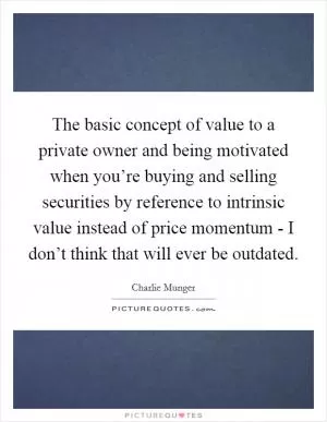 The basic concept of value to a private owner and being motivated when you’re buying and selling securities by reference to intrinsic value instead of price momentum - I don’t think that will ever be outdated Picture Quote #1