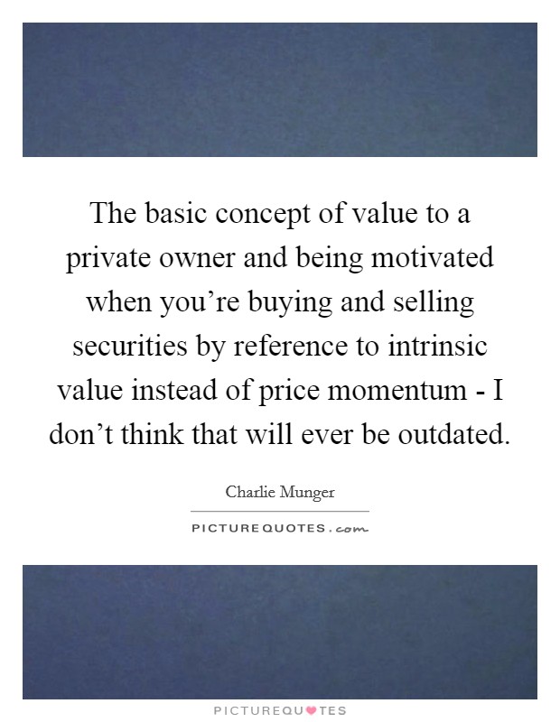 The basic concept of value to a private owner and being motivated when you're buying and selling securities by reference to intrinsic value instead of price momentum - I don't think that will ever be outdated. Picture Quote #1